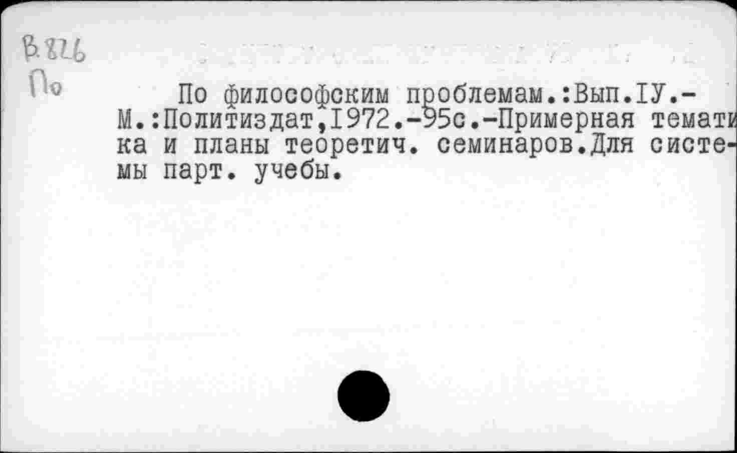 ﻿По философским проблемам.:Вып.1У.-
М.Политиздат,1972.-95с.-Примерная темать ка и планы теоретич. семинаров.Для системы парт, учебы.